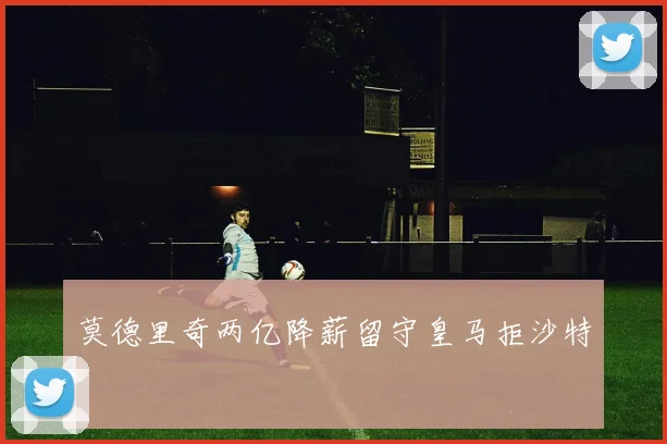 莫德里奇两亿降薪留守皇马拒沙特