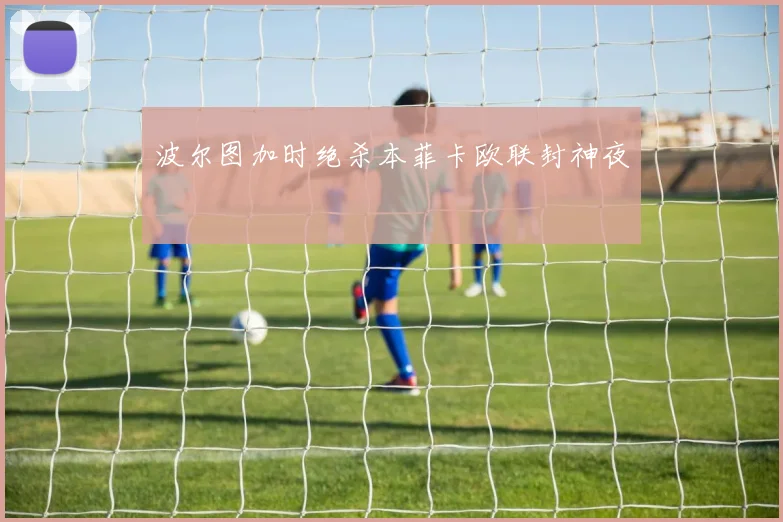 波尔图加时绝杀本菲卡欧联封神夜