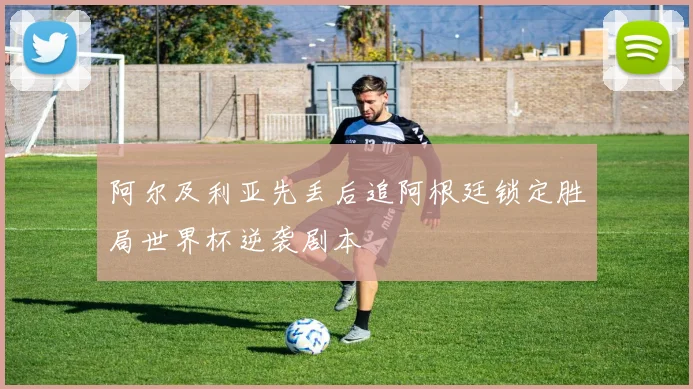 阿尔及利亚先丢后追阿根廷锁定胜局世界杯逆袭剧本